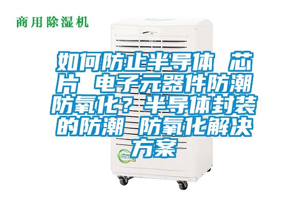 如何防止半導(dǎo)體 芯片 電子元器件防潮防氧化？半導(dǎo)體封裝的防潮 防氧化解決方案